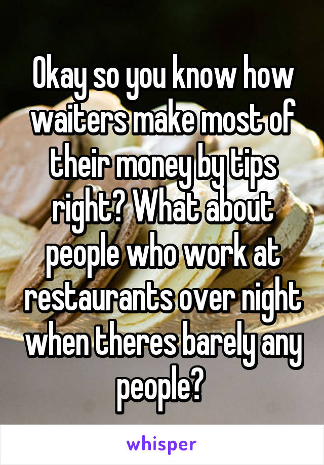 Okay so you know how waiters make most of their money by tips right? What about people who work at restaurants over night when theres barely any people? 