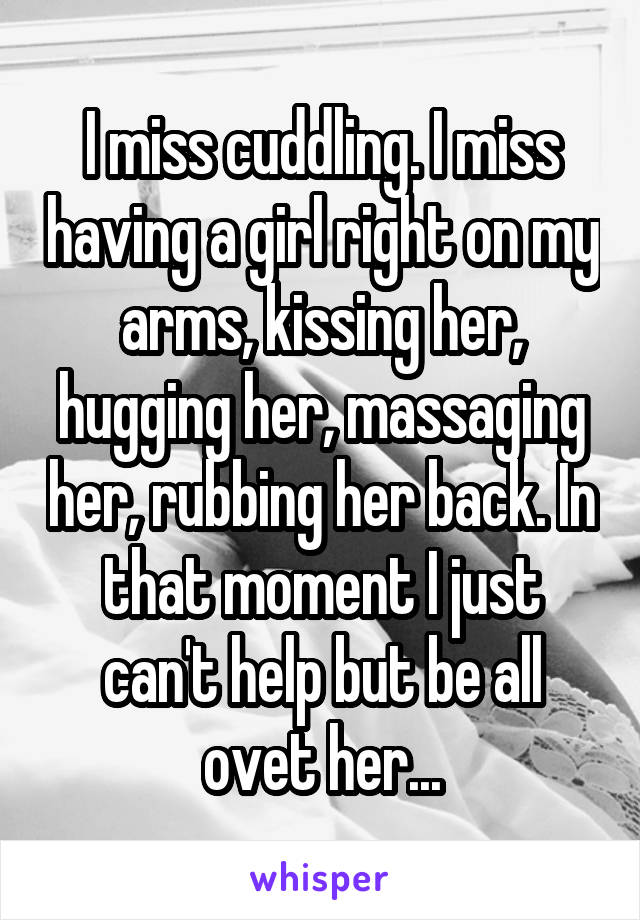 I miss cuddling. I miss having a girl right on my arms, kissing her, hugging her, massaging her, rubbing her back. In that moment I just can't help but be all ovet her...