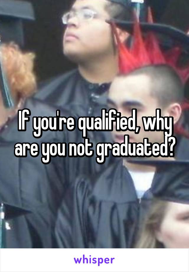 If you're qualified, why are you not graduated?