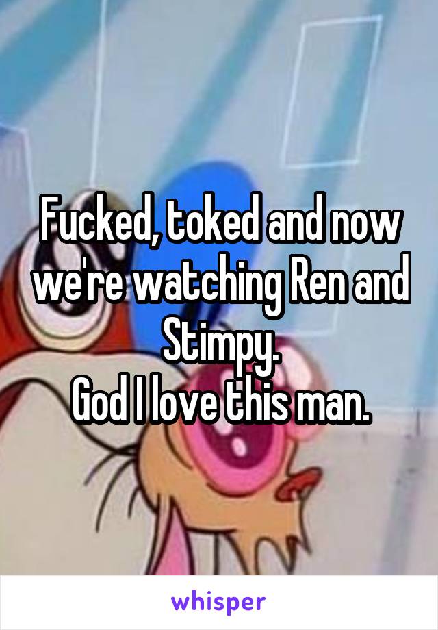 Fucked, toked and now we're watching Ren and Stimpy.
God I love this man.