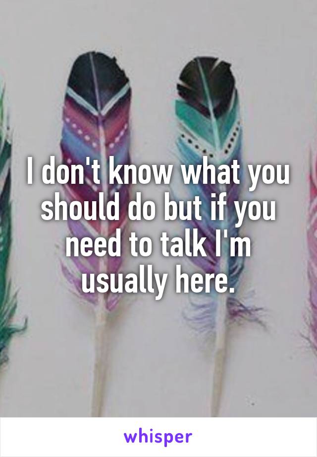 I don't know what you should do but if you need to talk I'm usually here.