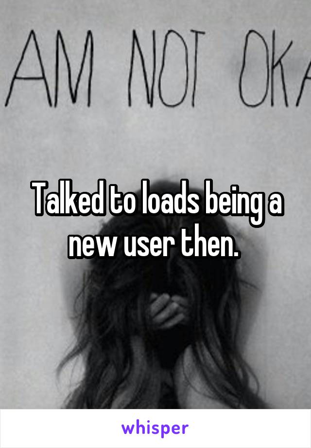 Talked to loads being a new user then. 