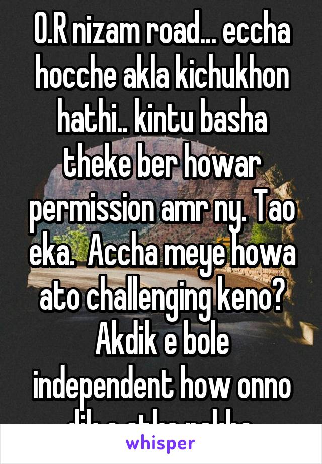 O.R nizam road... eccha hocche akla kichukhon hathi.. kintu basha theke ber howar permission amr ny. Tao eka.  Accha meye howa ato challenging keno? Akdik e bole independent how onno dik e atke rakhe.