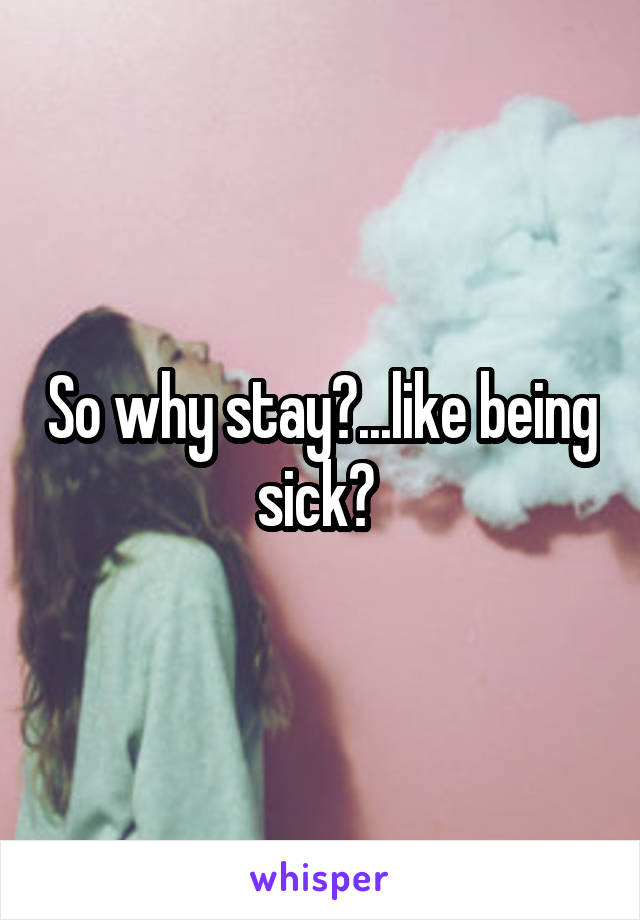 So why stay?...like being sick? 