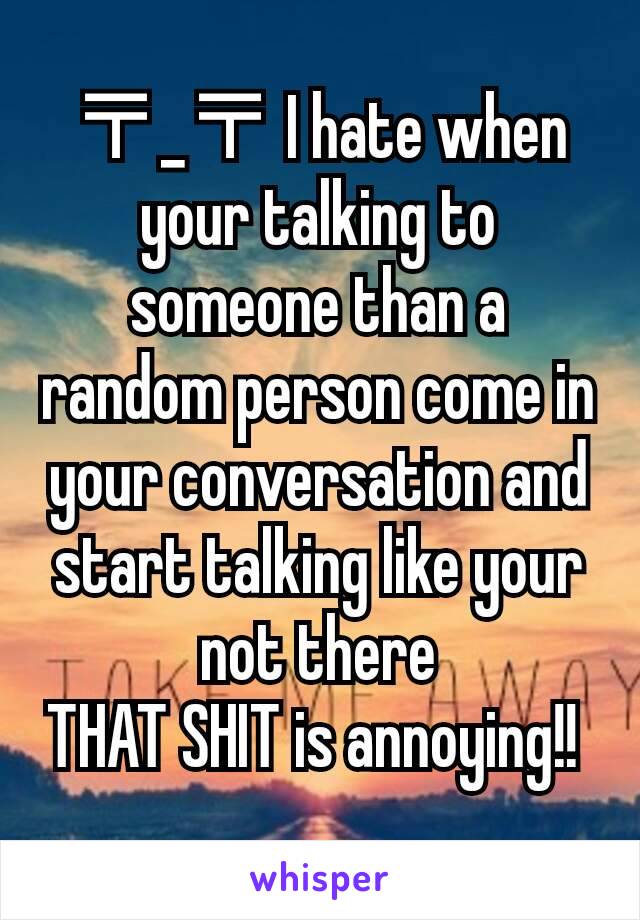 〒_〒 I hate when your talking to someone than a random person come in your conversation and start talking like your not there
THAT SHIT is annoying!! 