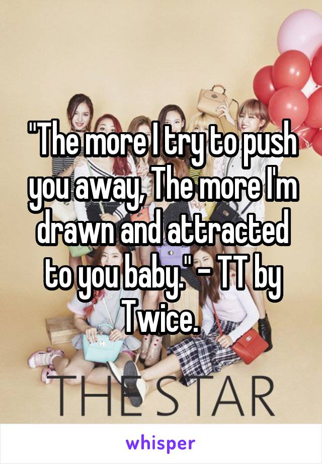 "The more I try to push you away, The more I'm drawn and attracted to you baby." - TT by Twice. 