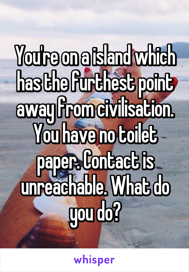 You're on a island which has the furthest point away from civilisation. You have no toilet paper. Contact is unreachable. What do you do?