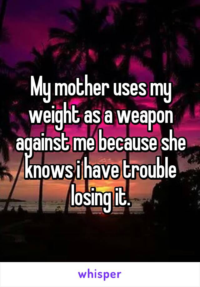 My mother uses my weight as a weapon against me because she knows i have trouble losing it.