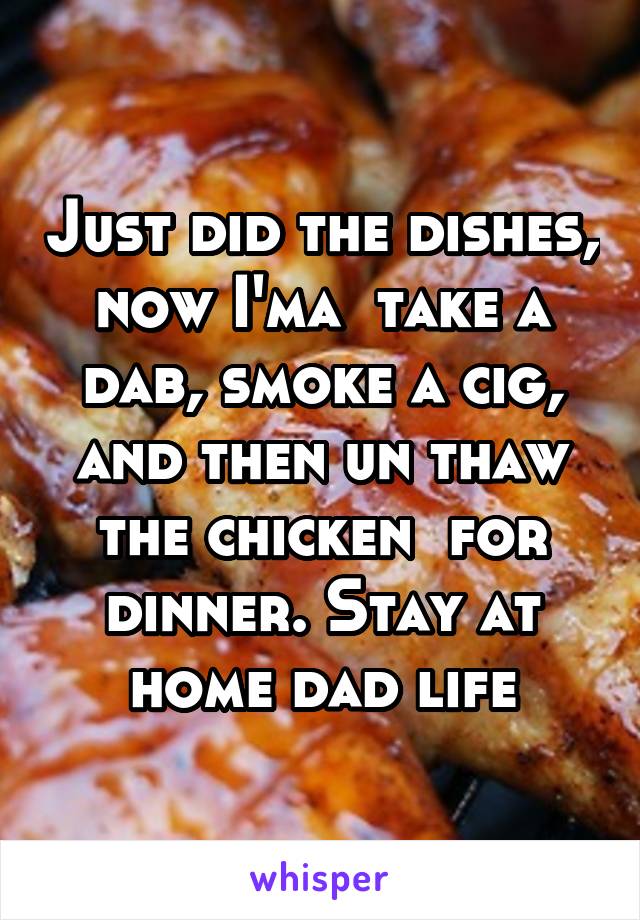 Just did the dishes, now I'ma  take a dab, smoke a cig, and then un thaw the chicken  for dinner. Stay at home dad life