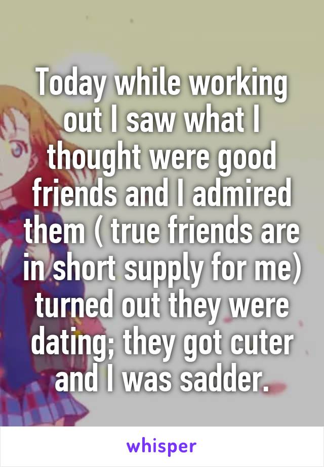 Today while working out I saw what I thought were good friends and I admired them ( true friends are in short supply for me) turned out they were dating; they got cuter and I was sadder.