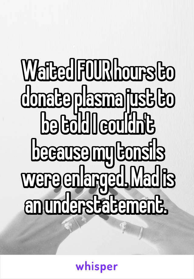 Waited FOUR hours to donate plasma just to be told I couldn't because my tonsils were enlarged. Mad is an understatement. 