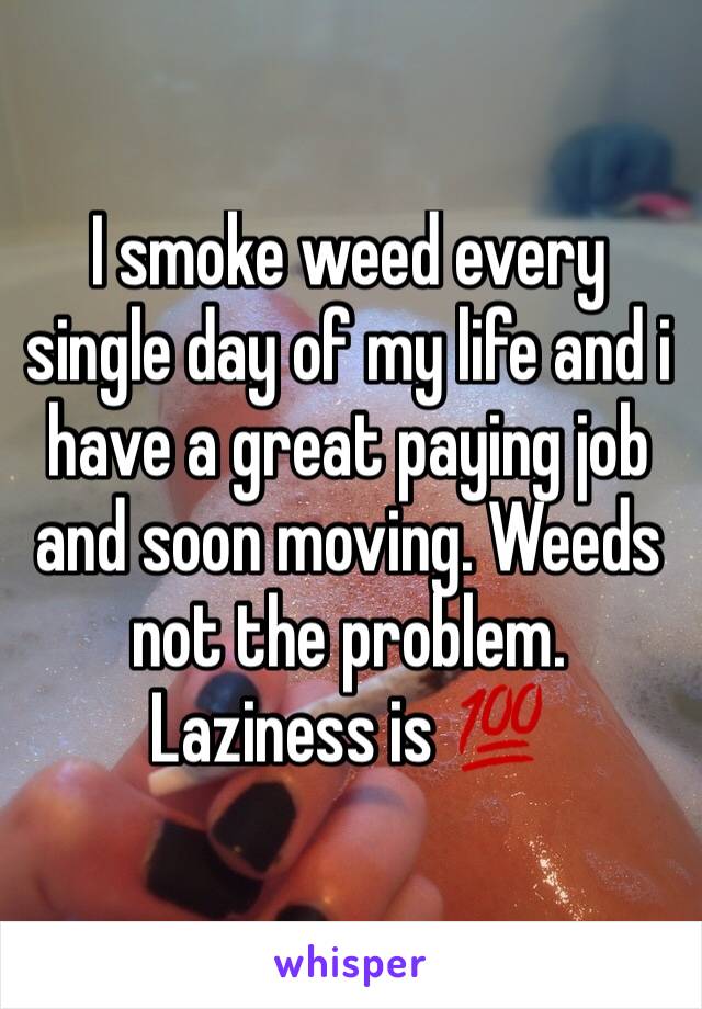 I smoke weed every single day of my life and i have a great paying job and soon moving. Weeds not the problem. Laziness is 💯