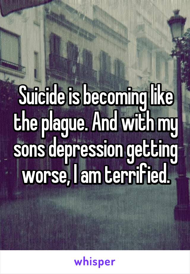 Suicide is becoming like the plague. And with my sons depression getting worse, I am terrified.