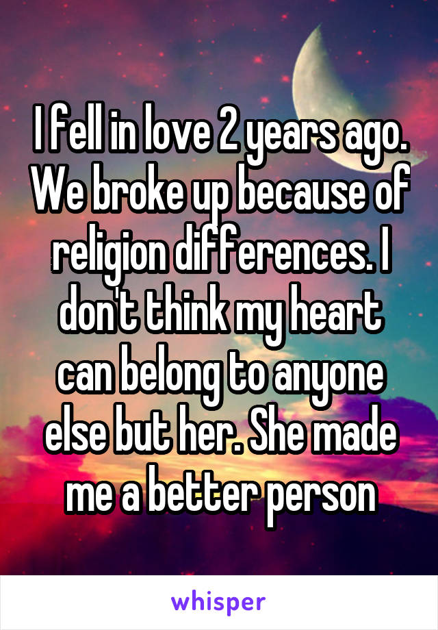 I fell in love 2 years ago. We broke up because of religion differences. I don't think my heart can belong to anyone else but her. She made me a better person