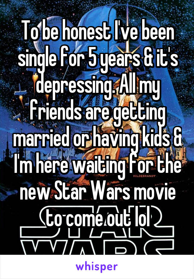 To be honest I've been single for 5 years & it's depressing. All my friends are getting married or having kids & I'm here waiting for the new Star Wars movie to come out lol
