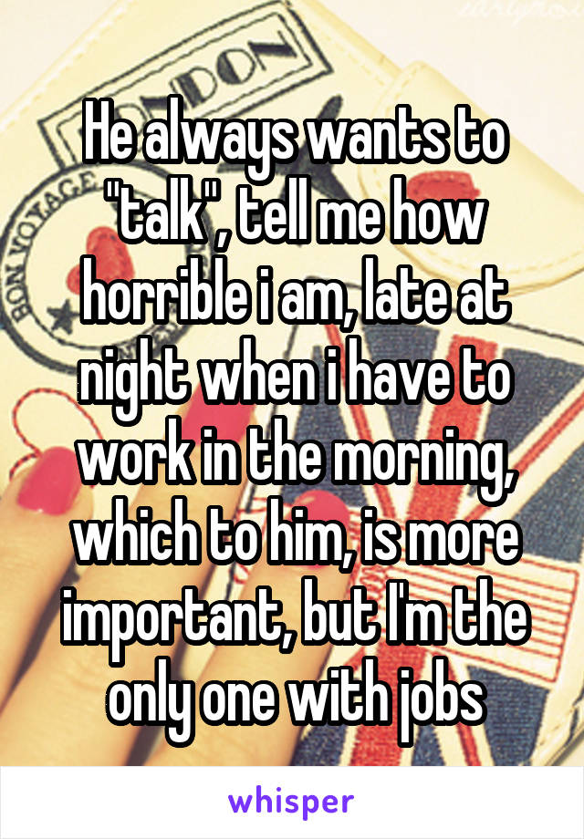 He always wants to "talk", tell me how horrible i am, late at night when i have to work in the morning, which to him, is more important, but I'm the only one with jobs