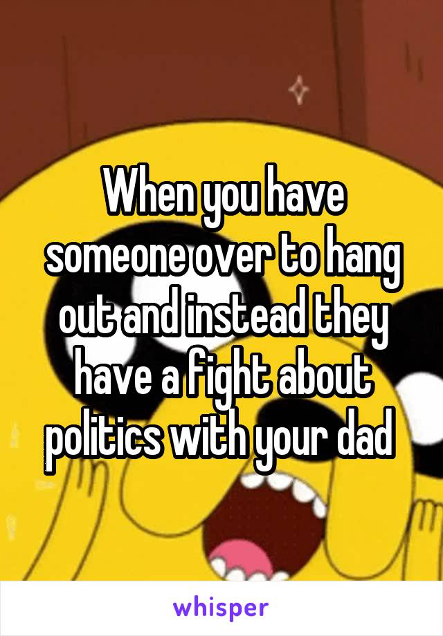 When you have someone over to hang out and instead they have a fight about politics with your dad 