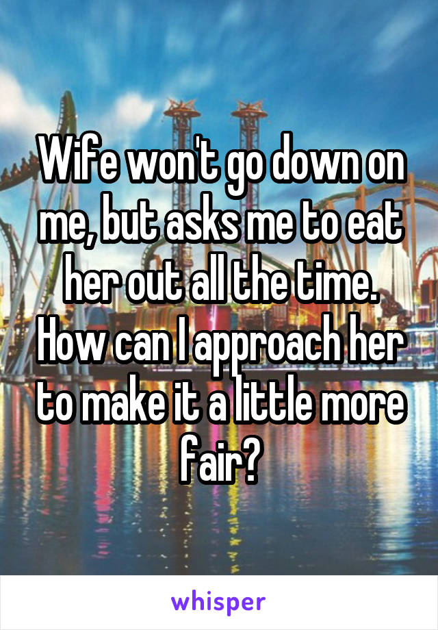 Wife won't go down on me, but asks me to eat her out all the time. How can I approach her to make it a little more fair?