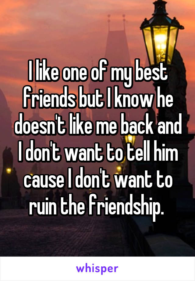 I like one of my best friends but I know he doesn't like me back and I don't want to tell him cause I don't want to ruin the friendship. 