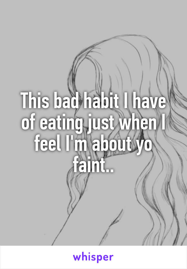 This bad habit I have of eating just when I feel I'm about yo faint..