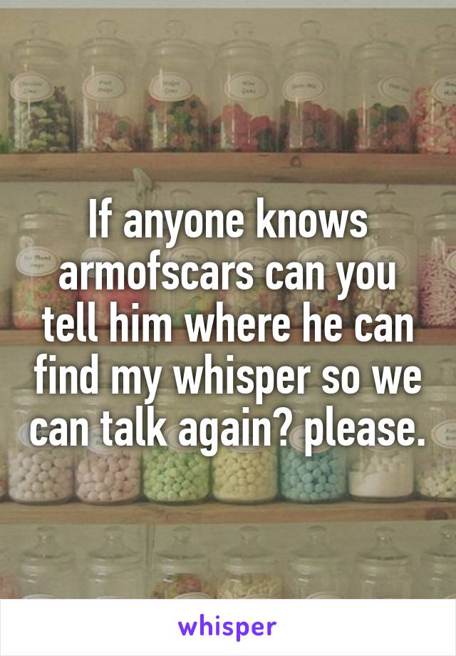 If anyone knows armofscars can you tell him where he can find my whisper so we can talk again? please.