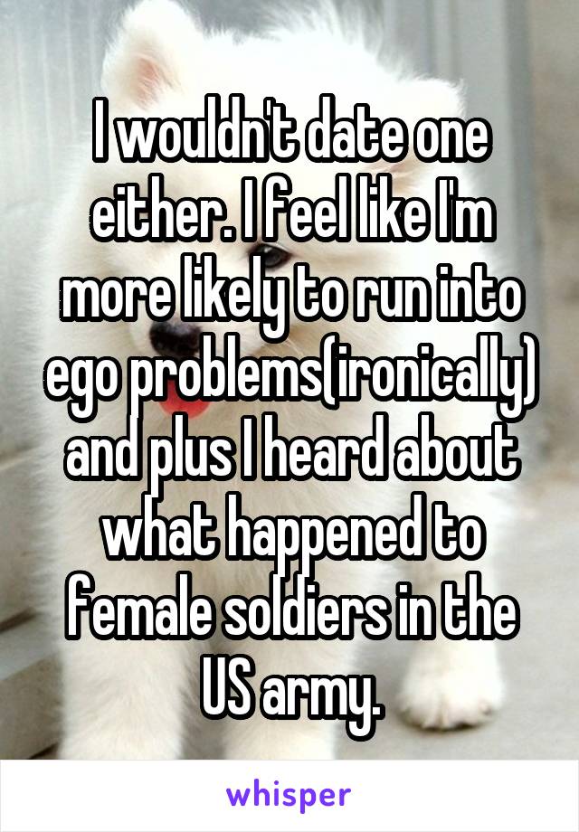 I wouldn't date one either. I feel like I'm more likely to run into ego problems(ironically) and plus I heard about what happened to female soldiers in the US army.