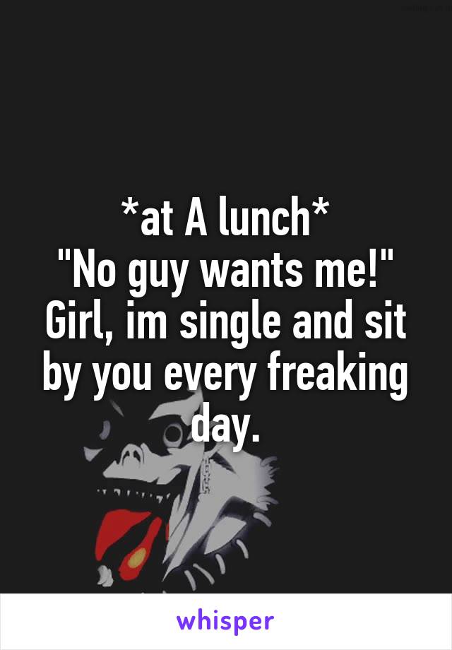 *at A lunch*
"No guy wants me!"
Girl, im single and sit by you every freaking day.