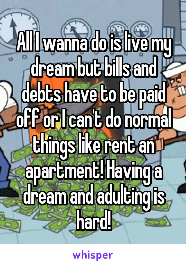 All I wanna do is live my dream but bills and debts have to be paid off or I can't do normal things like rent an apartment! Having a dream and adulting is hard!