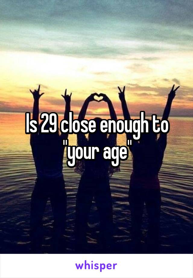 Is 29 close enough to "your age"