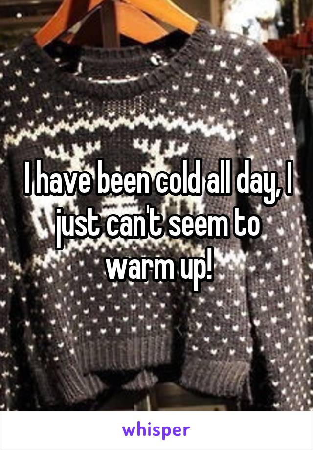 I have been cold all day, I just can't seem to warm up!