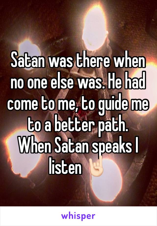 Satan was there when no one else was. He had come to me, to guide me to a better path. 
When Satan speaks I listen 🤘🏻