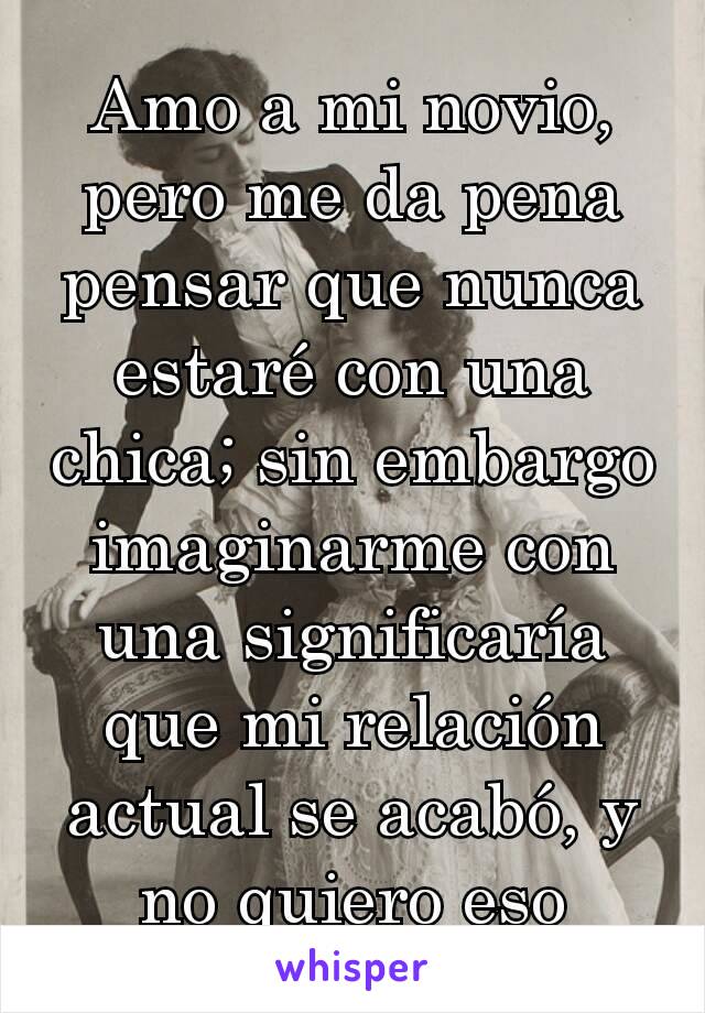 Amo a mi novio, pero me da pena pensar que nunca estaré con una chica; sin embargo imaginarme con una significaría que mi relación actual se acabó, y no quiero eso