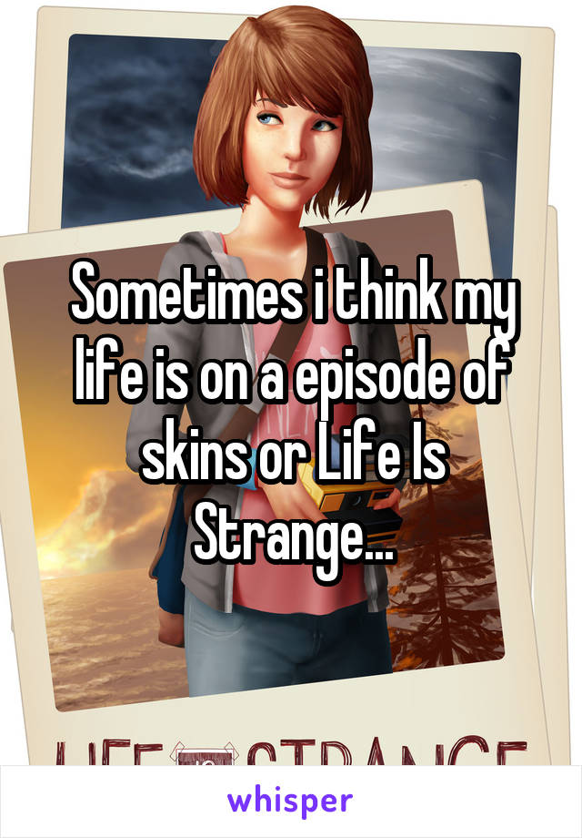 Sometimes i think my life is on a episode of skins or Life Is Strange...