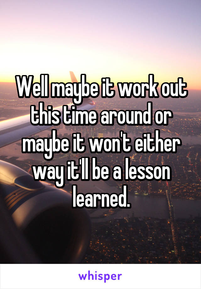 Well maybe it work out this time around or maybe it won't either way it'll be a lesson learned.