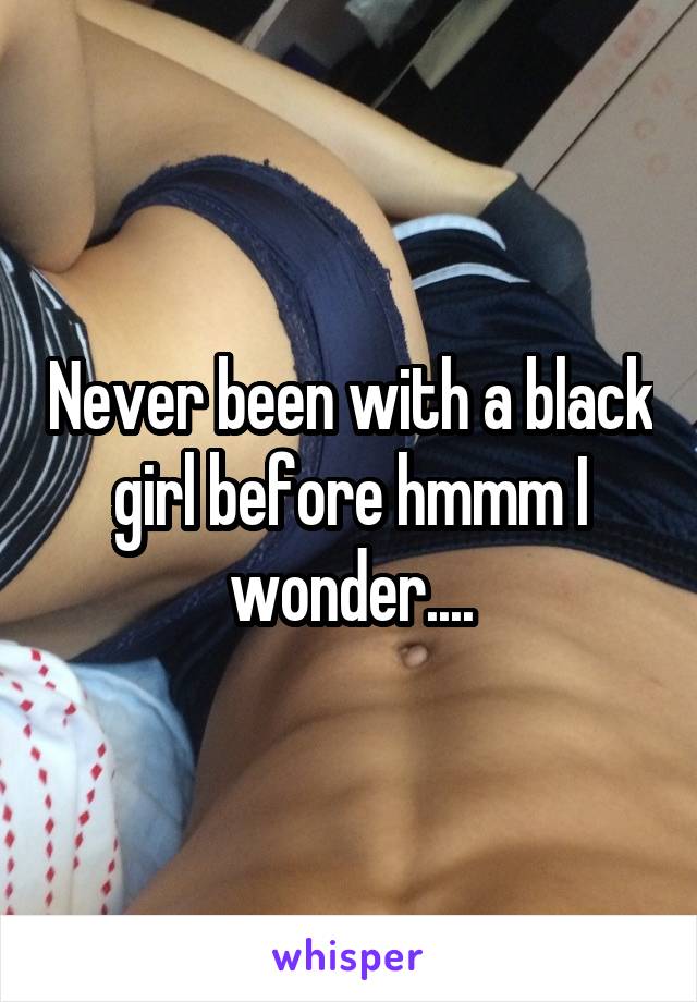 Never been with a black girl before hmmm I wonder....