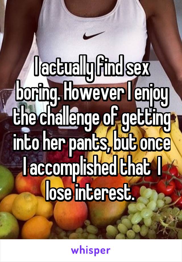 I actually find sex boring. However I enjoy the challenge of getting into her pants, but once I accomplished that  I lose interest. 