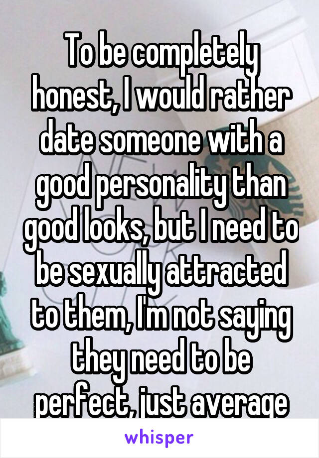 To be completely honest, I would rather date someone with a good personality than good looks, but I need to be sexually attracted to them, I'm not saying they need to be perfect, just average