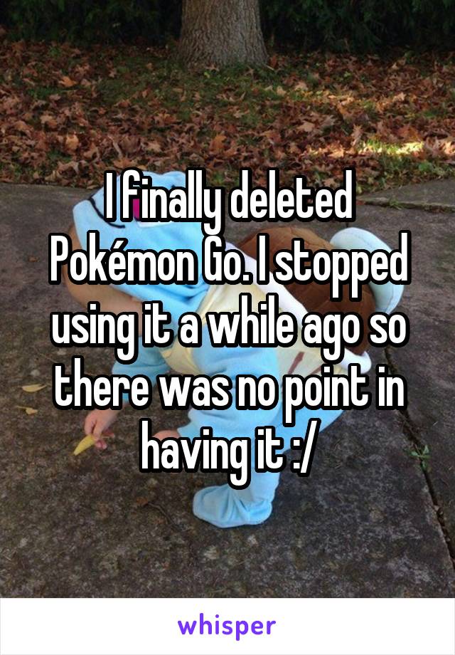 I finally deleted Pokémon Go. I stopped using it a while ago so there was no point in having it :/