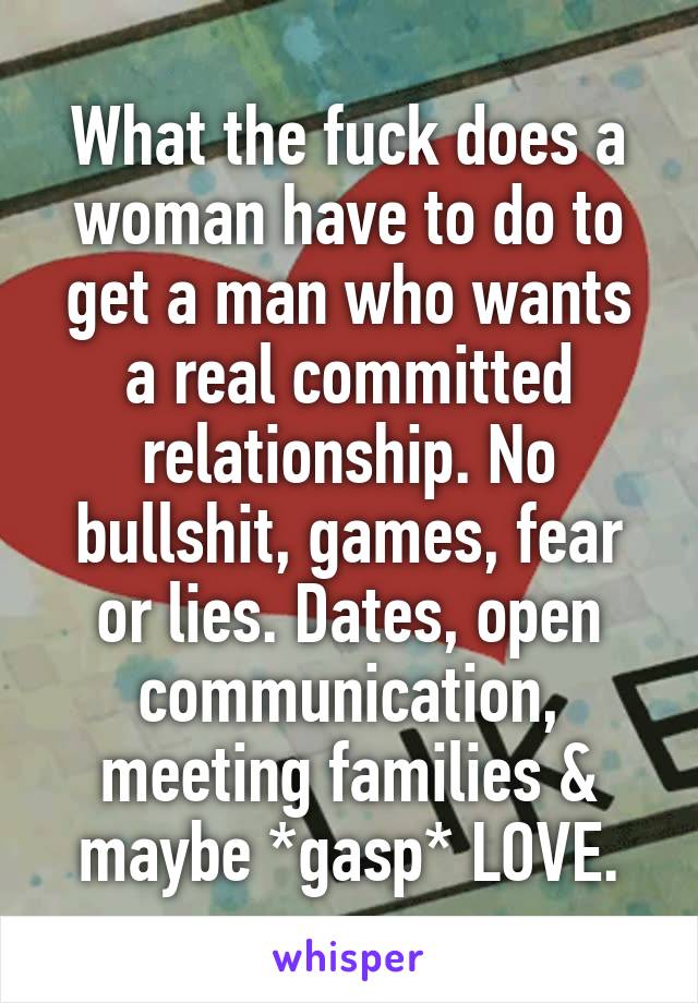 What the fuck does a woman have to do to get a man who wants a real committed relationship. No bullshit, games, fear or lies. Dates, open communication, meeting families & maybe *gasp* LOVE.