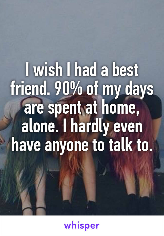 I wish I had a best friend. 90% of my days are spent at home, alone. I hardly even have anyone to talk to. 