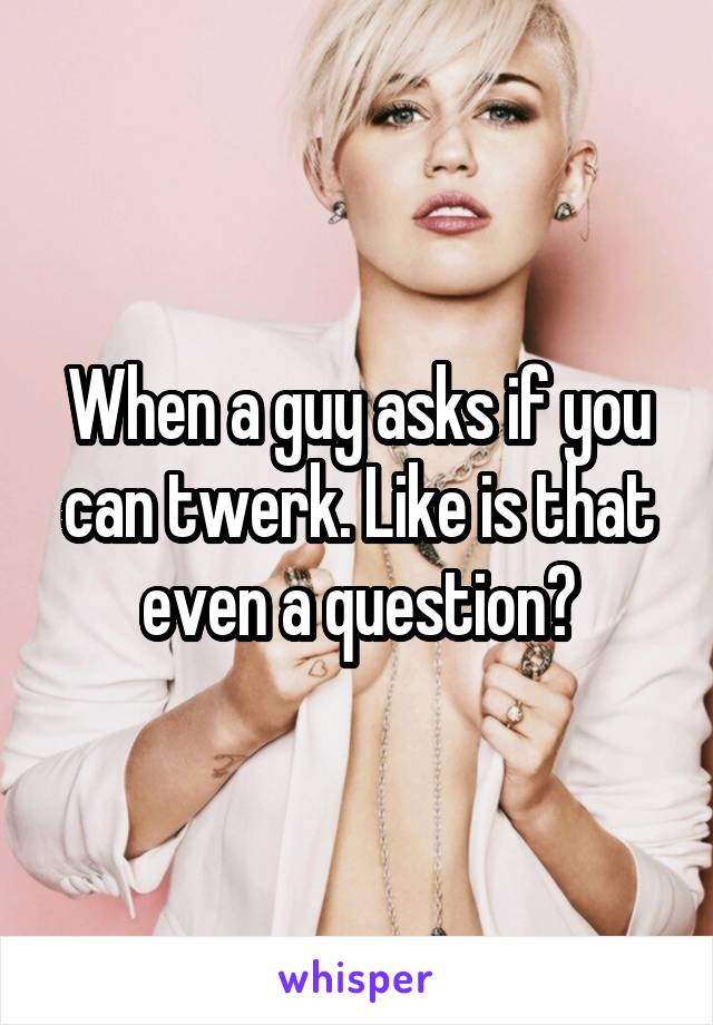 When a guy asks if you can twerk. Like is that even a question?