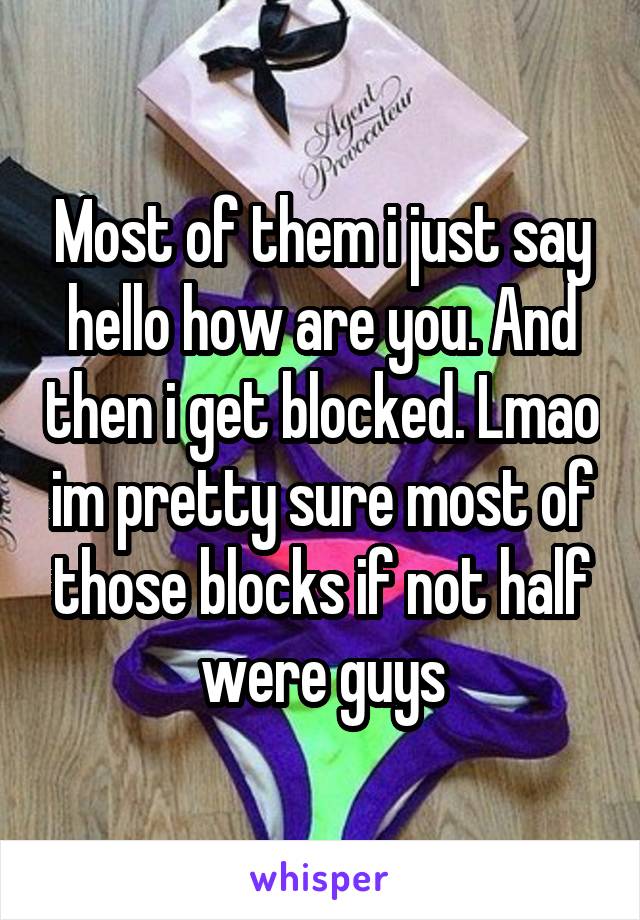 Most of them i just say hello how are you. And then i get blocked. Lmao im pretty sure most of those blocks if not half were guys