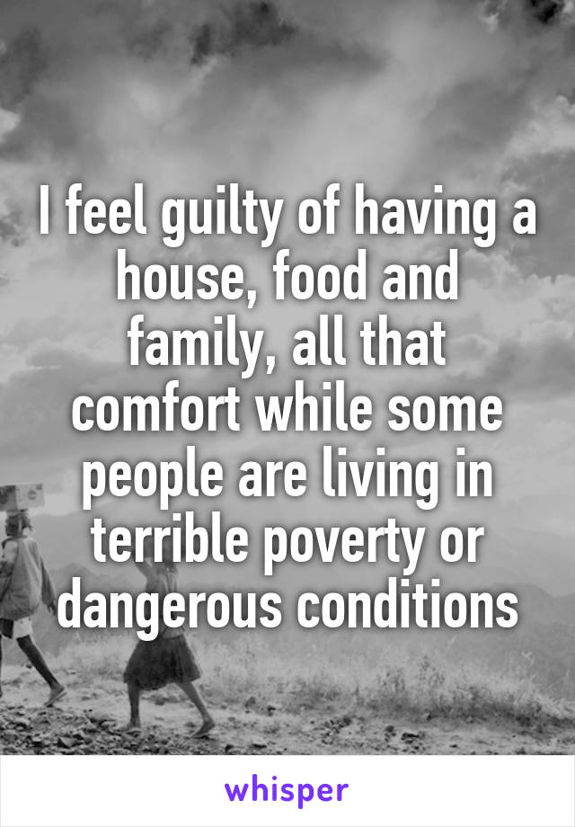 I feel guilty of having a house, food and family, all that comfort while some people are living in terrible poverty or dangerous conditions