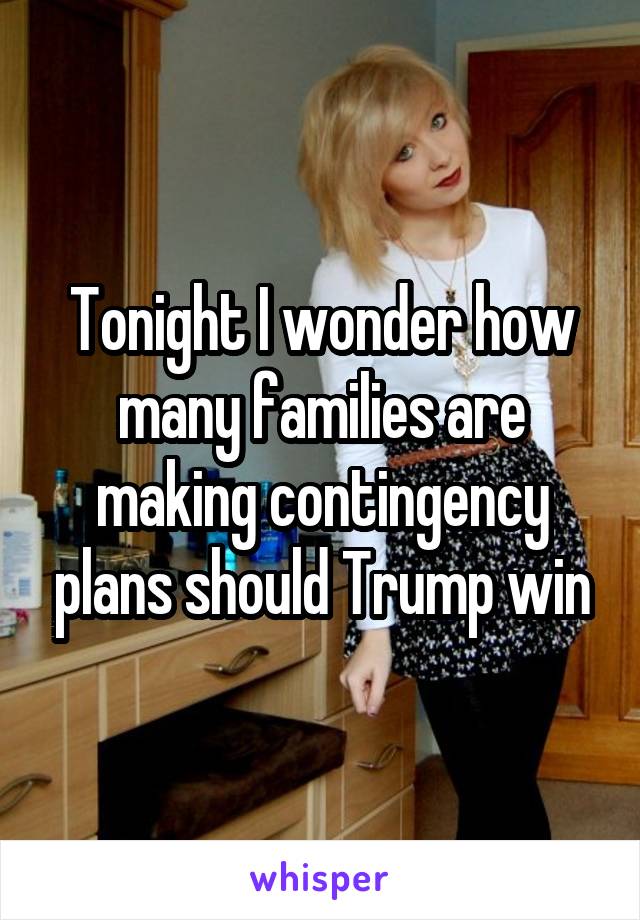 Tonight I wonder how many families are making contingency plans should Trump win