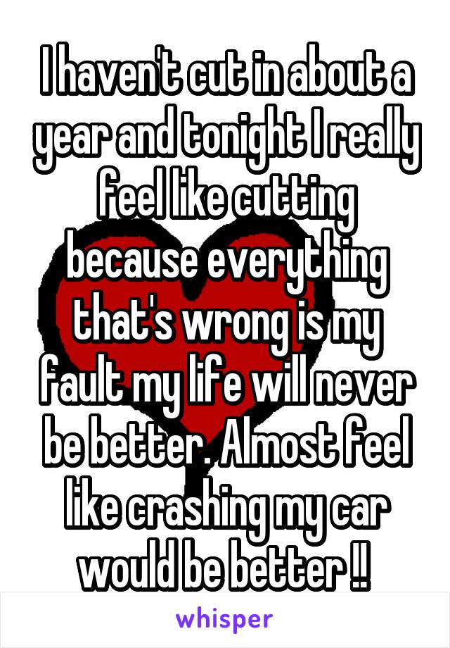 I haven't cut in about a year and tonight I really feel like cutting because everything that's wrong is my fault my life will never be better. Almost feel like crashing my car would be better !! 