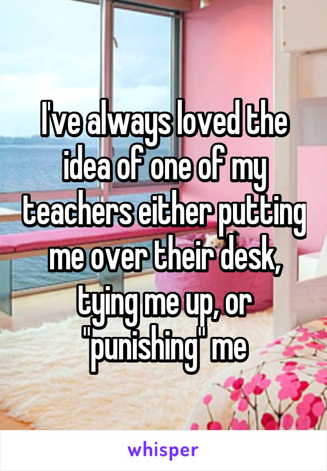 I've always loved the idea of one of my teachers either putting me over their desk, tying me up, or "punishing" me