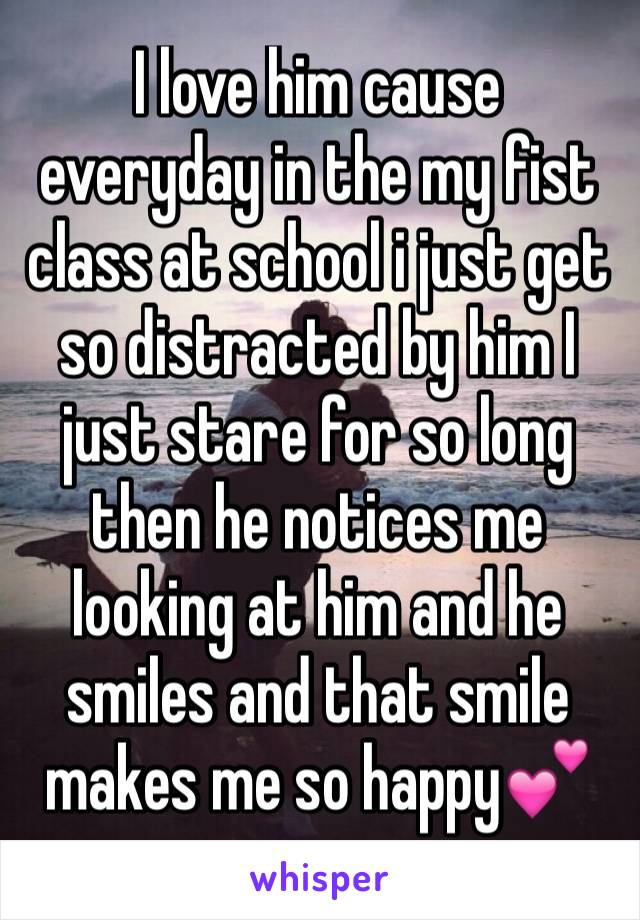 I love him cause everyday in the my fist class at school i just get so distracted by him I just stare for so long then he notices me looking at him and he smiles and that smile makes me so happy💕