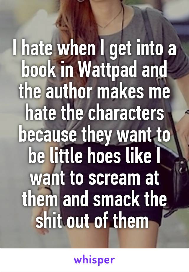 I hate when I get into a book in Wattpad and the author makes me hate the characters because they want to be little hoes like I want to scream at them and smack the shit out of them 