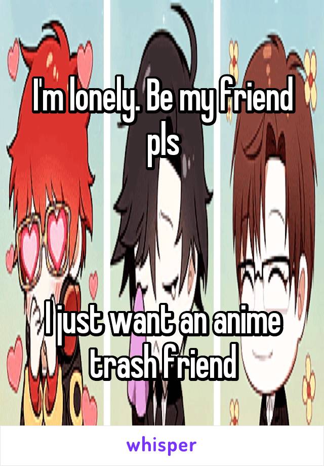 I'm lonely. Be my friend pls



I just want an anime trash friend