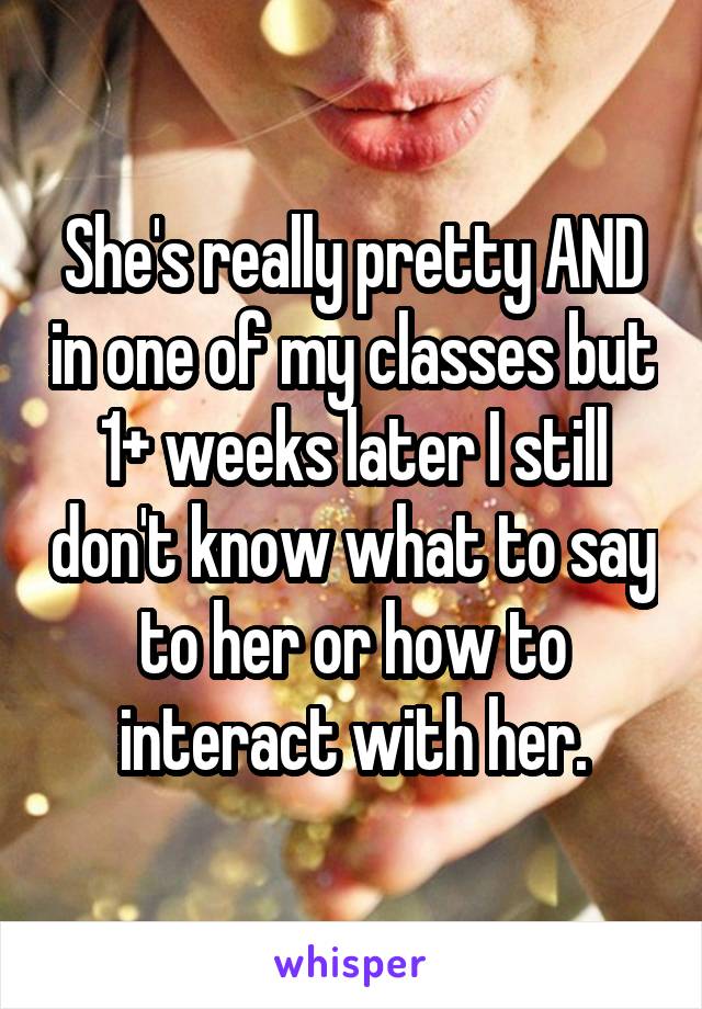 She's really pretty AND in one of my classes but 1+ weeks later I still don't know what to say to her or how to interact with her.